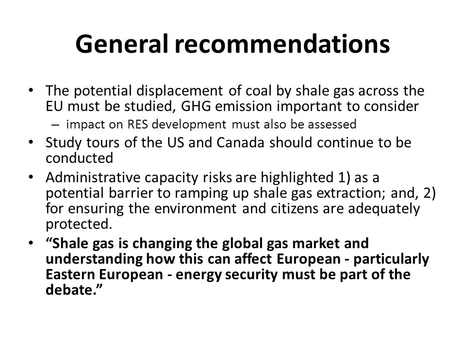 General recommendations The potential displacement of coal by shale gas across the EU must be studied, GHG emission important to consider – impact on RES development must also be assessed Study tours of the US and Canada should continue to be conducted Administrative capacity risks are highlighted 1) as a potential barrier to ramping up shale gas extraction; and, 2) for ensuring the environment and citizens are adequately protected.