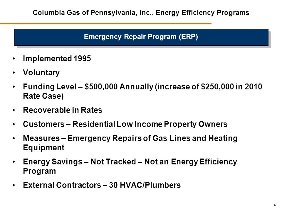 4 Columbia Gas of Pennsylvania, Inc., Energy Efficiency Programs Implemented 1995 Voluntary Funding Level – $500,000 Annually (increase of $250,000 in 2010 Rate Case) Recoverable in Rates Customers – Residential Low Income Property Owners Measures – Emergency Repairs of Gas Lines and Heating Equipment Energy Savings – Not Tracked – Not an Energy Efficiency Program External Contractors – 30 HVAC/Plumbers Emergency Repair Program (ERP)
