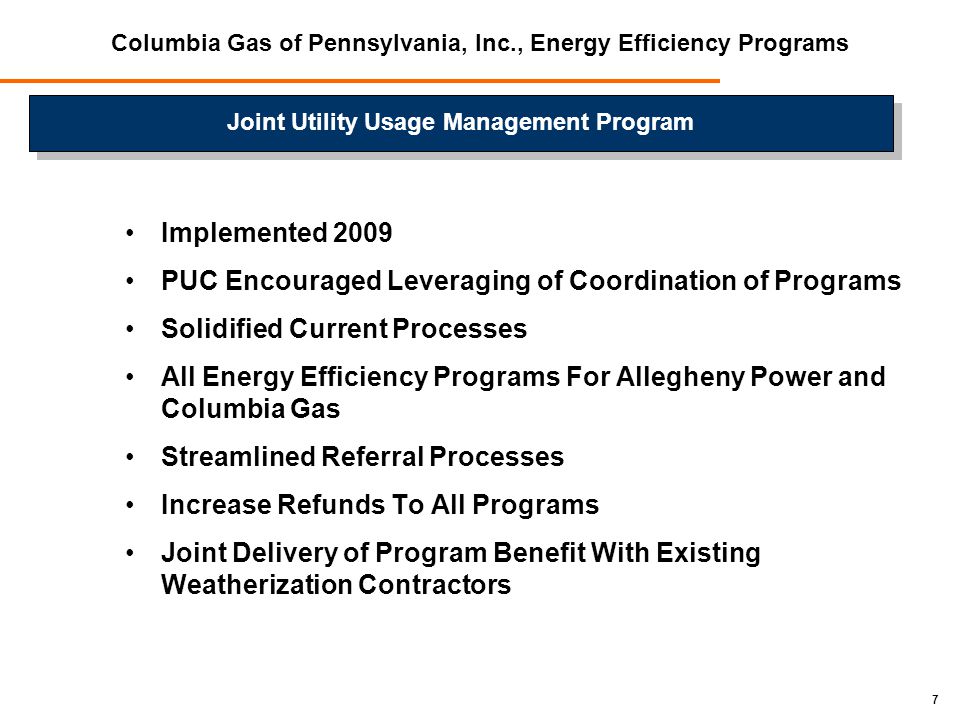 7 Implemented 2009 PUC Encouraged Leveraging of Coordination of Programs Solidified Current Processes All Energy Efficiency Programs For Allegheny Power and Columbia Gas Streamlined Referral Processes Increase Refunds To All Programs Joint Delivery of Program Benefit With Existing Weatherization Contractors Columbia Gas of Pennsylvania, Inc., Energy Efficiency Programs Joint Utility Usage Management Program