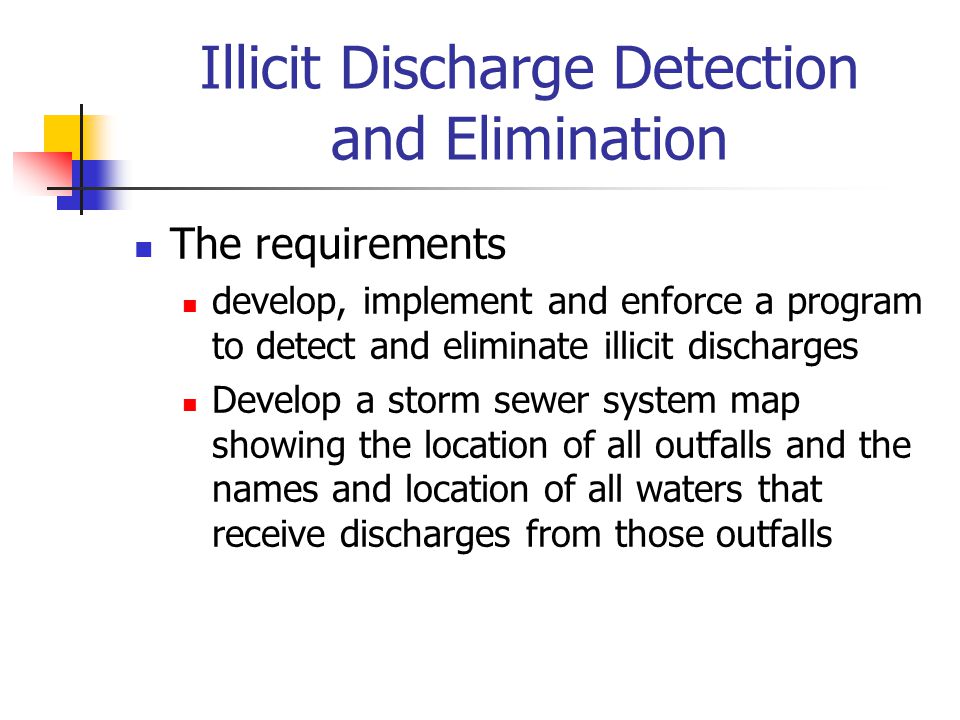 Illicit Discharge Detection and Elimination The requirements develop, implement and enforce a program to detect and eliminate illicit discharges Develop a storm sewer system map showing the location of all outfalls and the names and location of all waters that receive discharges from those outfalls