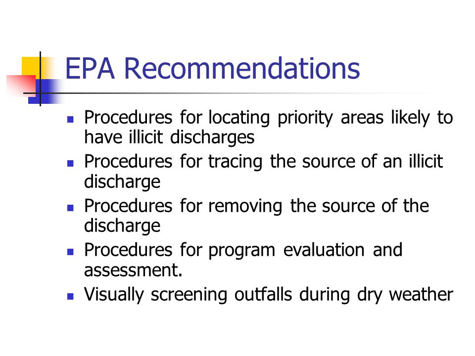 EPA Recommendations Procedures for locating priority areas likely to have illicit discharges Procedures for tracing the source of an illicit discharge Procedures for removing the source of the discharge Procedures for program evaluation and assessment.