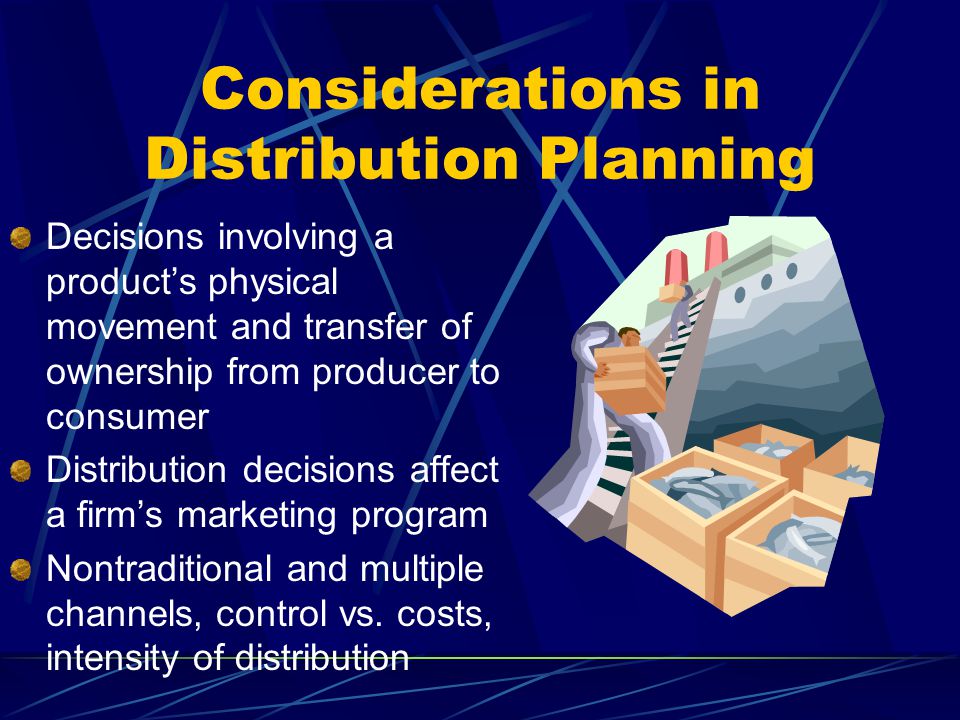 Considerations in Distribution Planning Decisions involving a products physical movement and transfer of ownership from producer to consumer Distribution decisions affect a firms marketing program Nontraditional and multiple channels, control vs.