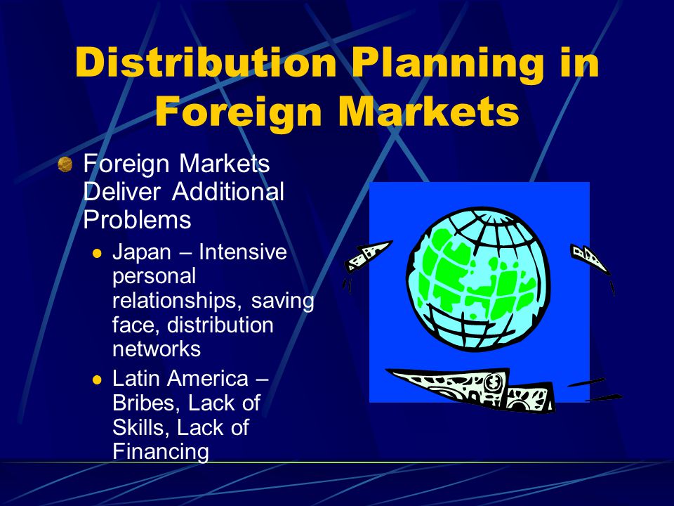 Distribution Planning in Foreign Markets Foreign Markets Deliver Additional Problems Japan – Intensive personal relationships, saving face, distribution networks Latin America – Bribes, Lack of Skills, Lack of Financing