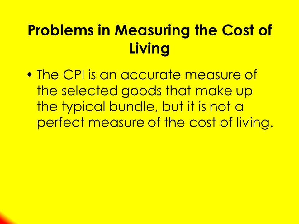 Problems in Measuring the Cost of Living The CPI is an accurate measure of the selected goods that make up the typical bundle, but it is not a perfect measure of the cost of living.