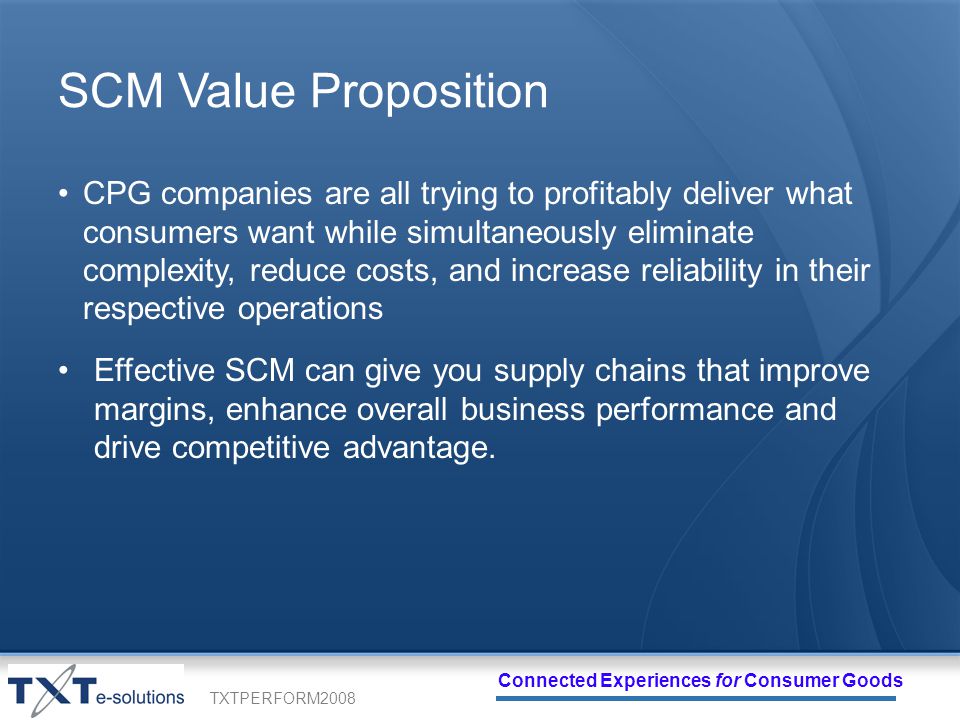 TXTPERFORM2008 Connected Experiences for Consumer Goods SCM Value Proposition CPG companies are all trying to profitably deliver what consumers want while simultaneously eliminate complexity, reduce costs, and increase reliability in their respective operations Effective SCM can give you supply chains that improve margins, enhance overall business performance and drive competitive advantage.