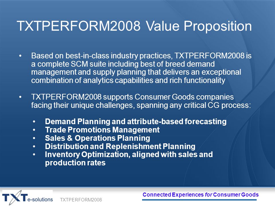 TXTPERFORM2008 Connected Experiences for Consumer Goods TXTPERFORM2008 Value Proposition Based on best-in-class industry practices, TXTPERFORM2008 is a complete SCM suite including best of breed demand management and supply planning that delivers an exceptional combination of analytics capabilities and rich functionality TXTPERFORM2008 supports Consumer Goods companies facing their unique challenges, spanning any critical CG process: Demand Planning and attribute-based forecasting Trade Promotions Management Sales & Operations Planning Distribution and Replenishment Planning Inventory Optimization, aligned with sales and production rates