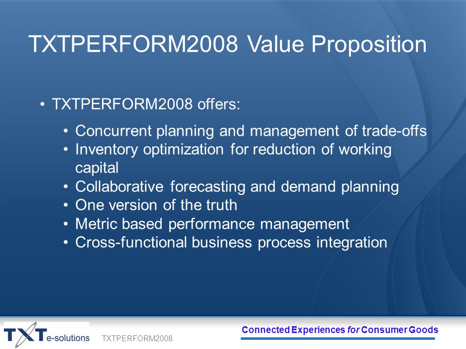 TXTPERFORM2008 Connected Experiences for Consumer Goods TXTPERFORM2008 Value Proposition TXTPERFORM2008 offers: Concurrent planning and management of trade-offs Inventory optimization for reduction of working capital Collaborative forecasting and demand planning One version of the truth Metric based performance management Cross-functional business process integration