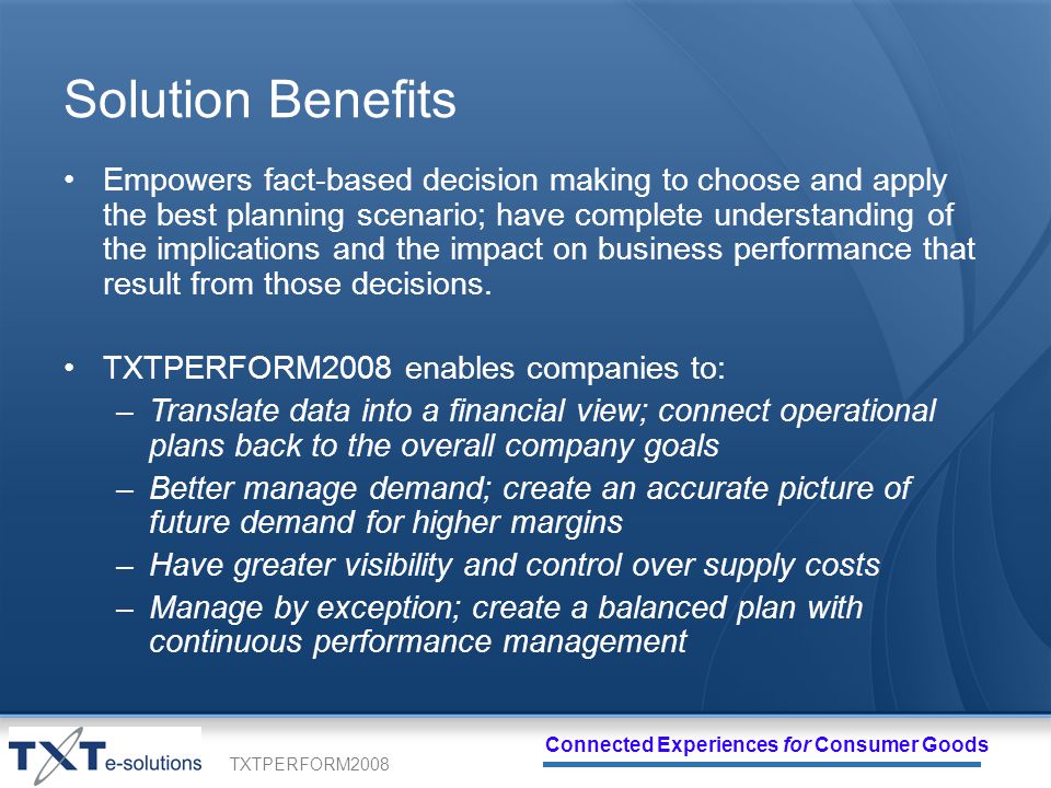 TXTPERFORM2008 Connected Experiences for Consumer Goods Solution Benefits Empowers fact-based decision making to choose and apply the best planning scenario; have complete understanding of the implications and the impact on business performance that result from those decisions.
