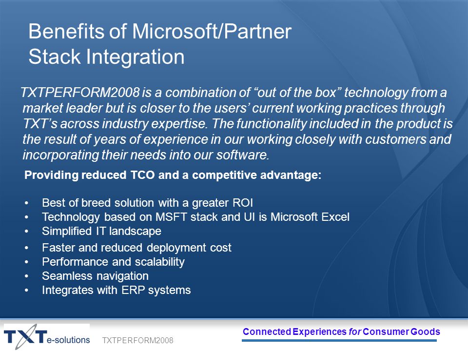 TXTPERFORM2008 Connected Experiences for Consumer Goods Benefits of Microsoft/Partner Stack Integration TXTPERFORM2008 is a combination of out of the box technology from a market leader but is closer to the users current working practices through TXTs across industry expertise.