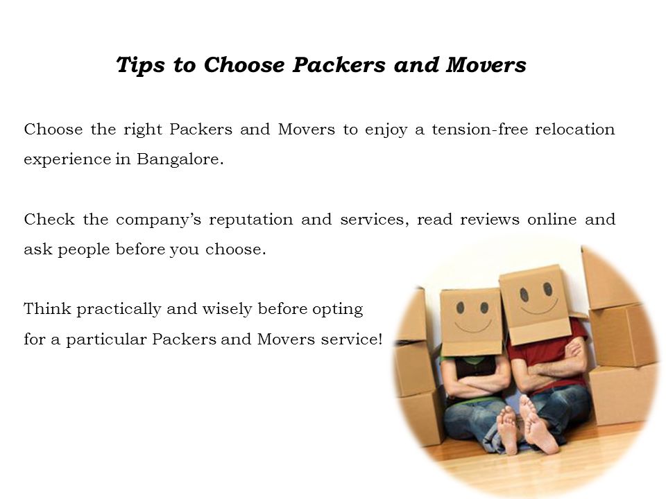 Tips to Choose Packers and Movers Choose the right Packers and Movers to enjoy a tension-free relocation experience in Bangalore.