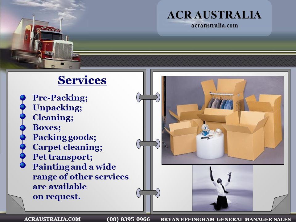 (08) BRYAN EFFINGHAM GENERAL MANAGER SALES ACRAUSTRALIA.COM Services Pre-Packing; Unpacking; Cleaning; Boxes; Packing goods; Carpet cleaning; Pet transport; Painting and a wide range of other services are available on request.