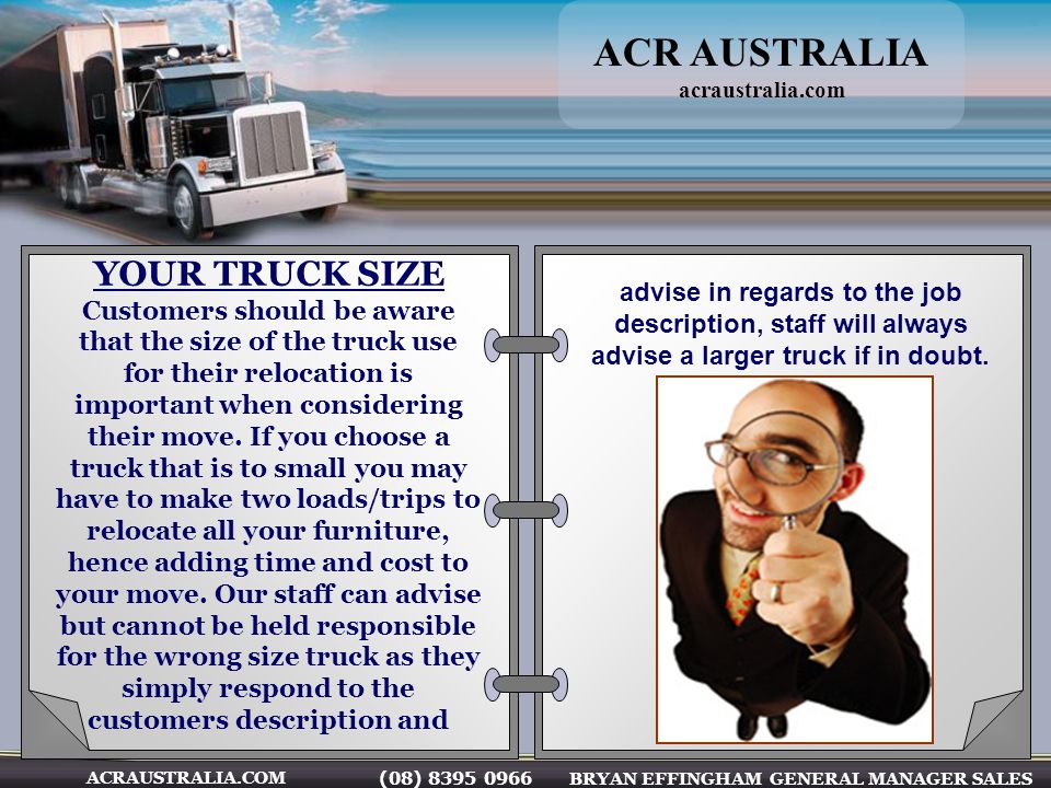 (08) BRYAN EFFINGHAM GENERAL MANAGER SALES ACRAUSTRALIA.COM YOUR TRUCK SIZE Customers should be aware that the size of the truck use for their relocation is important when considering their move.