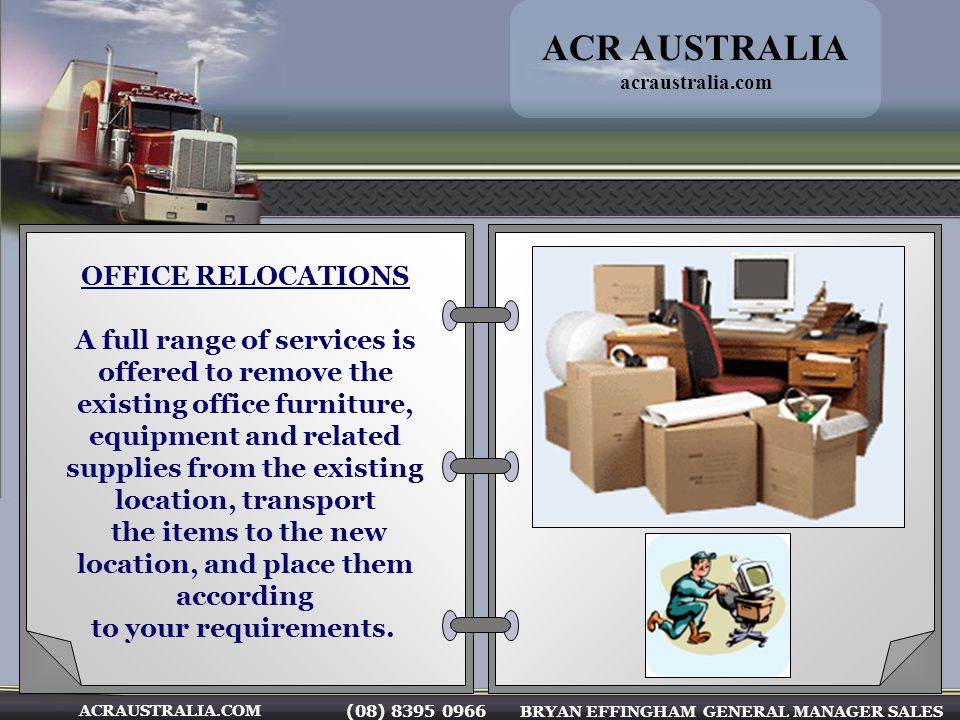 (08) BRYAN EFFINGHAM GENERAL MANAGER SALES ACRAUSTRALIA.COM OFFICE RELOCATIONS A full range of services is offered to remove the existing office furniture, equipment and related supplies from the existing location, transport the items to the new location, and place them according to your requirements.