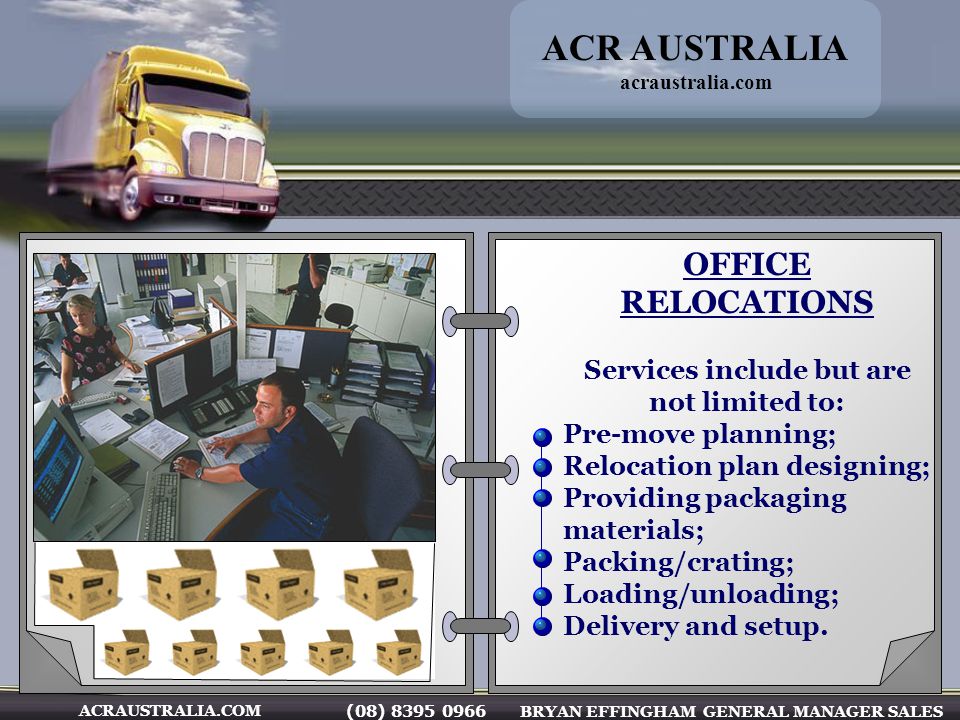 (08) BRYAN EFFINGHAM GENERAL MANAGER SALES ACRAUSTRALIA.COM OFFICE RELOCATIONS Services include but are not limited to: Pre-move planning; Relocation plan designing; Providing packaging materials; Packing/crating; Loading/unloading; Delivery and setup.