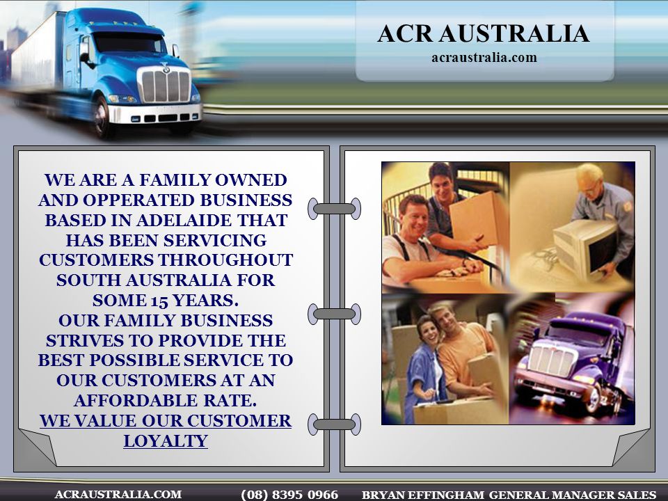 (08) BRYAN EFFINGHAM GENERAL MANAGER SALES ACRAUSTRALIA.COM WE ARE A FAMILY OWNED AND OPPERATED BUSINESS BASED IN ADELAIDE THAT HAS BEEN SERVICING CUSTOMERS THROUGHOUT SOUTH AUSTRALIA FOR SOME 15 YEARS.