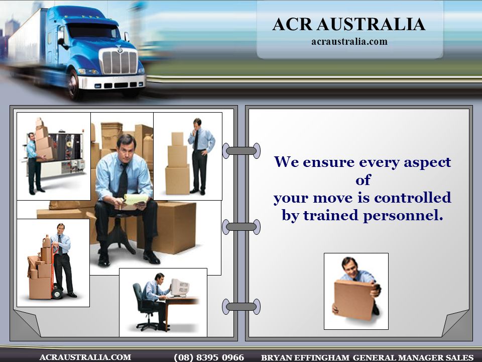 (08) BRYAN EFFINGHAM GENERAL MANAGER SALES ACRAUSTRALIA.COM We ensure every aspect of your move is controlled by trained personnel.