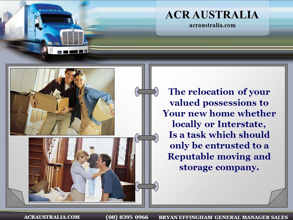 (08) BRYAN EFFINGHAM GENERAL MANAGER SALES ACRAUSTRALIA.COM The relocation of your valued possessions to Your new home whether locally or Interstate, Is a task which should only be entrusted to a Reputable moving and storage company.