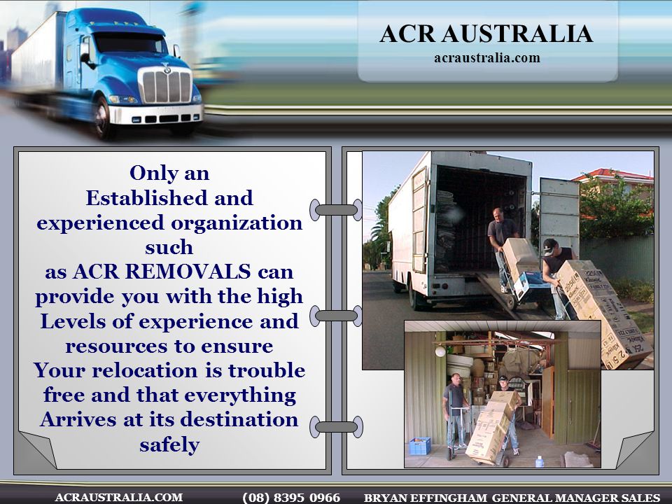 (08) BRYAN EFFINGHAM GENERAL MANAGER SALES ACRAUSTRALIA.COM Only an Established and experienced organization such as ACR REMOVALS can provide you with the high Levels of experience and resources to ensure Your relocation is trouble free and that everything Arrives at its destination safely ACR AUSTRALIA acraustralia.com