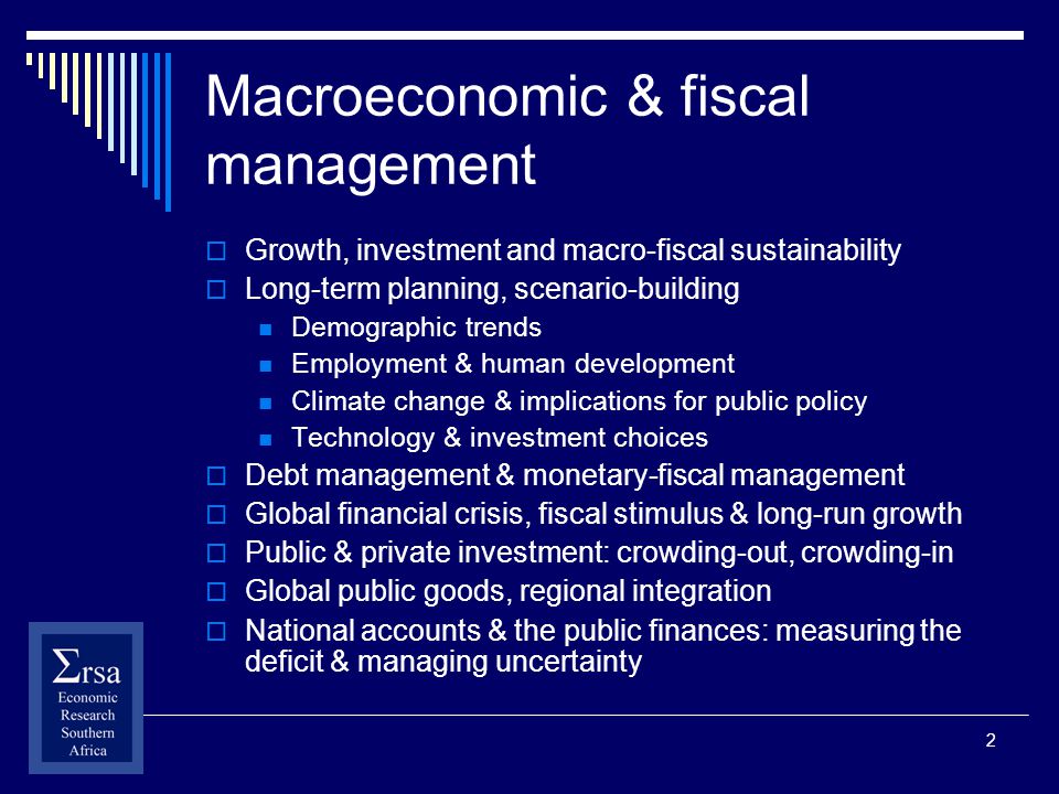 2 Macroeconomic & fiscal management Growth, investment and macro-fiscal sustainability Long-term planning, scenario-building Demographic trends Employment & human development Climate change & implications for public policy Technology & investment choices Debt management & monetary-fiscal management Global financial crisis, fiscal stimulus & long-run growth Public & private investment: crowding-out, crowding-in Global public goods, regional integration National accounts & the public finances: measuring the deficit & managing uncertainty