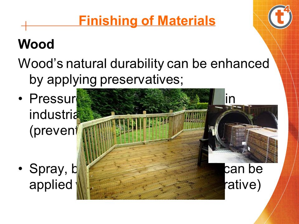 Finishing of Materials Wood Woods natural durability can be enhanced by applying preservatives; Pressure treatment – pre-treated in industrial impregnation plants (preventative) Spray, brush or dip application – can be applied with the timber in-situ (curative)