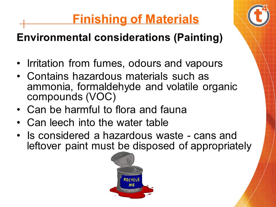 Finishing of Materials Environmental considerations (Painting) Irritation from fumes, odours and vapours Contains hazardous materials such as ammonia, formaldehyde and volatile organic compounds (VOC) Can be harmful to flora and fauna Can leech into the water table Is considered a hazardous waste - cans and leftover paint must be disposed of appropriately