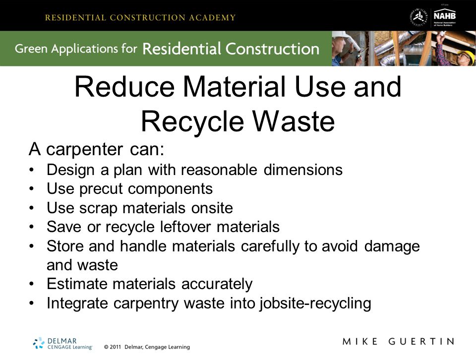 Reduce Material Use and Recycle Waste A carpenter can: Design a plan with reasonable dimensions Use precut components Use scrap materials onsite Save or recycle leftover materials Store and handle materials carefully to avoid damage and waste Estimate materials accurately Integrate carpentry waste into jobsite-recycling
