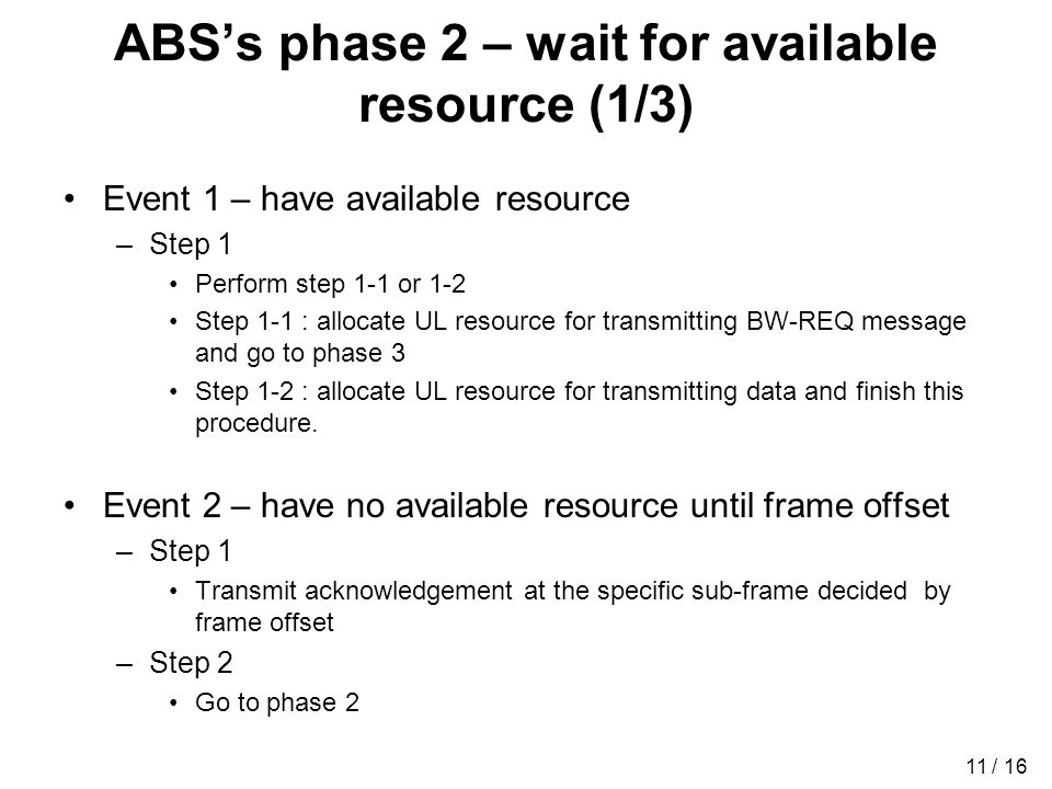 11 / 16 ABSs phase 2 – wait for available resource (1/3) Event 1 – have available resource –Step 1 Perform step 1-1 or 1-2 Step 1-1 : allocate UL resource for transmitting BW-REQ message and go to phase 3 Step 1-2 : allocate UL resource for transmitting data and finish this procedure.