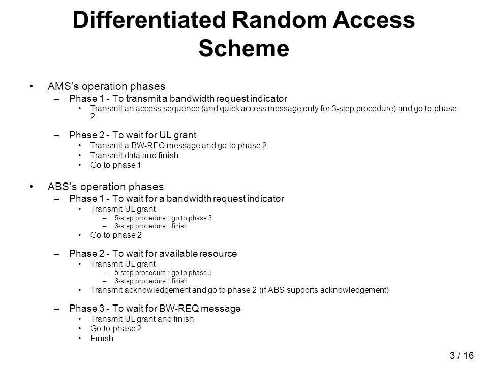 3 / 16 Differentiated Random Access Scheme AMSs operation phases –Phase 1 - To transmit a bandwidth request indicator Transmit an access sequence (and quick access message only for 3-step procedure) and go to phase 2 –Phase 2 - To wait for UL grant Transmit a BW-REQ message and go to phase 2 Transmit data and finish Go to phase 1 ABSs operation phases –Phase 1 - To wait for a bandwidth request indicator Transmit UL grant –5-step procedure : go to phase 3 –3-step procedure : finish Go to phase 2 –Phase 2 - To wait for available resource Transmit UL grant –5-step procedure : go to phase 3 –3-step procedure : finish Transmit acknowledgement and go to phase 2 (if ABS supports acknowledgement) –Phase 3 - To wait for BW-REQ message Transmit UL grant and finish Go to phase 2 Finish