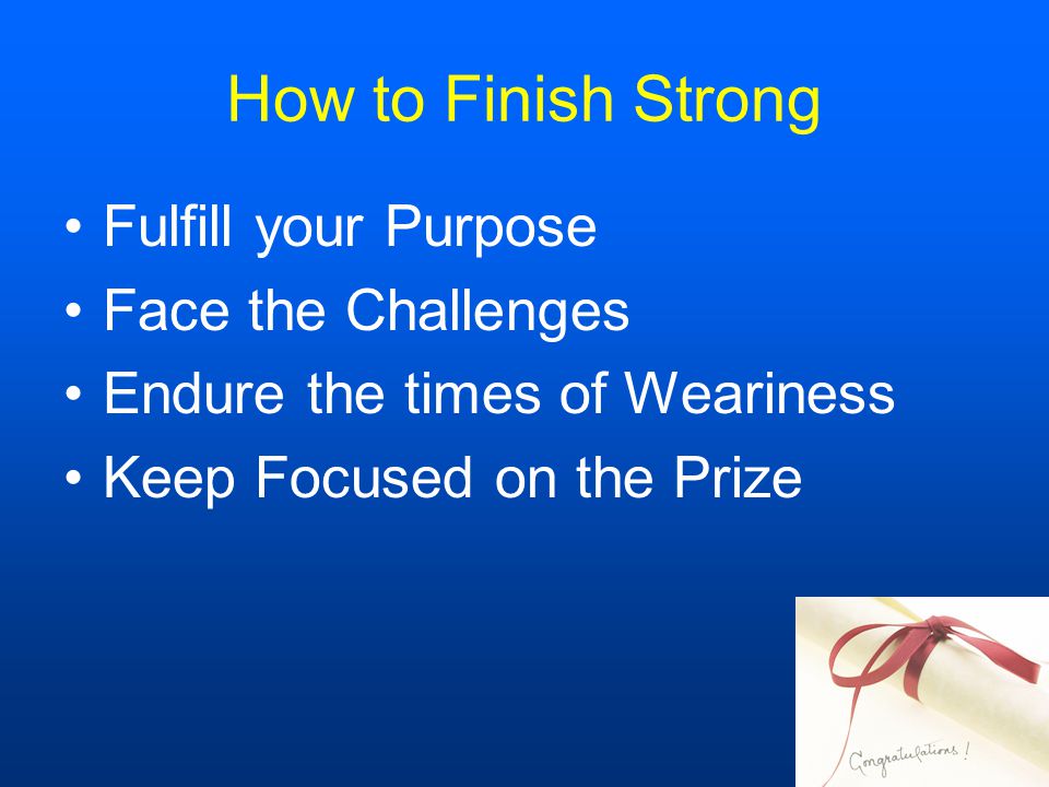 How to Finish Strong Fulfill your Purpose Face the Challenges Endure the times of Weariness Keep Focused on the Prize