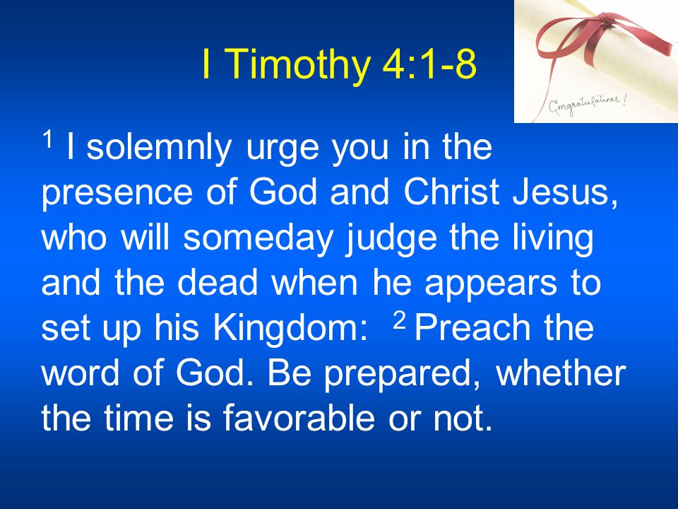 I Timothy 4:1-8 1 I solemnly urge you in the presence of God and Christ Jesus, who will someday judge the living and the dead when he appears to set up his Kingdom: 2 Preach the word of God.