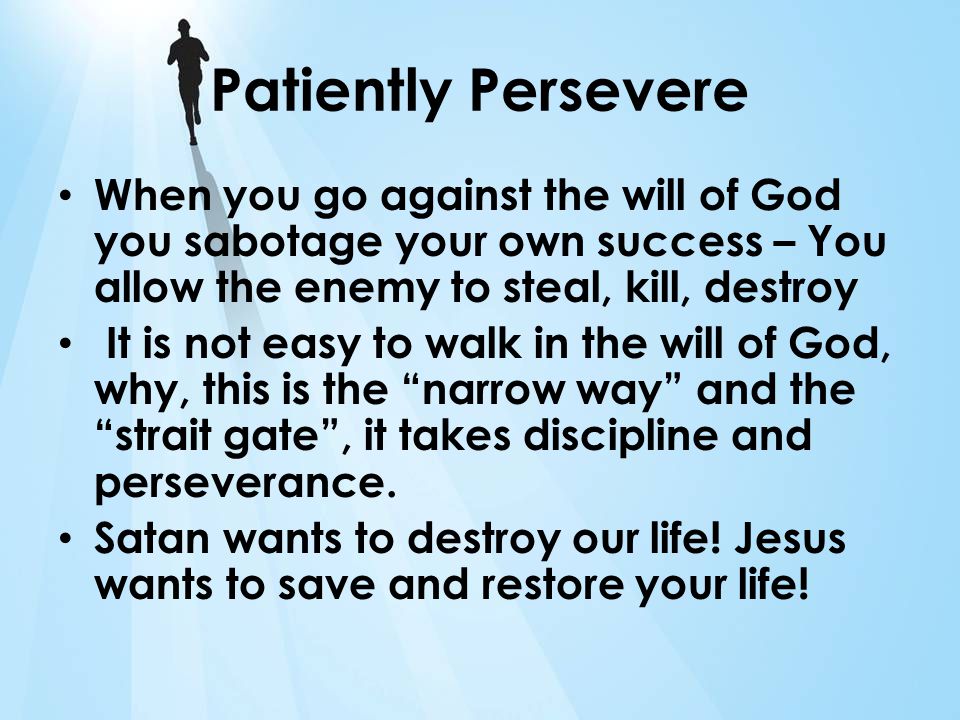 Patiently Persevere When you go against the will of God you sabotage your own success – You allow the enemy to steal, kill, destroy It is not easy to walk in the will of God, why, this is the narrow way and the strait gate, it takes discipline and perseverance.