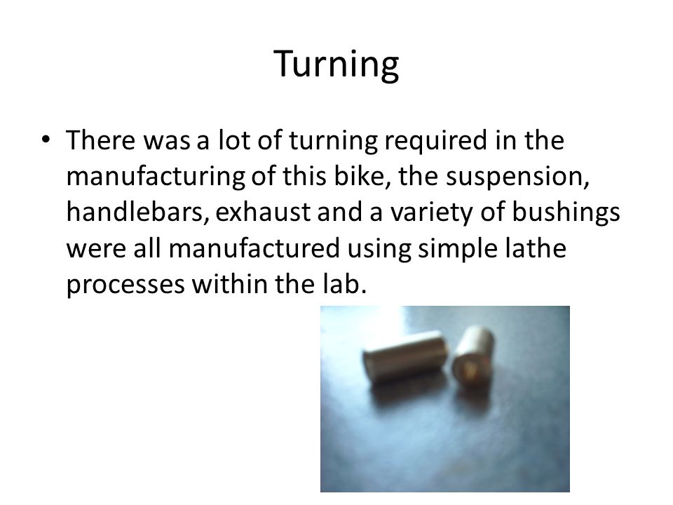 Turning There was a lot of turning required in the manufacturing of this bike, the suspension, handlebars, exhaust and a variety of bushings were all manufactured using simple lathe processes within the lab.