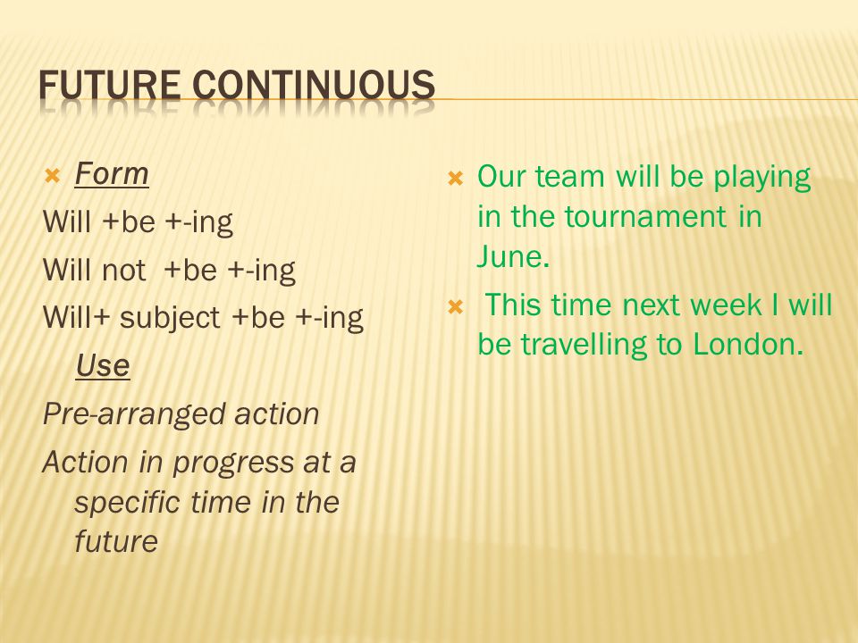 Form Will +be +-ing Will not +be +-ing Will+ subject +be +-ing Use Pre-arranged action Action in progress at a specific time in the future Our team will be playing in the tournament in June.