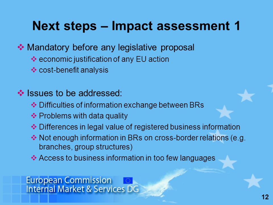 12 Next steps – Impact assessment 1 Mandatory before any legislative proposal economic justification of any EU action cost-benefit analysis Issues to be addressed: Difficulties of information exchange between BRs Problems with data quality Differences in legal value of registered business information Not enough information in BRs on cross-border relations (e.g.