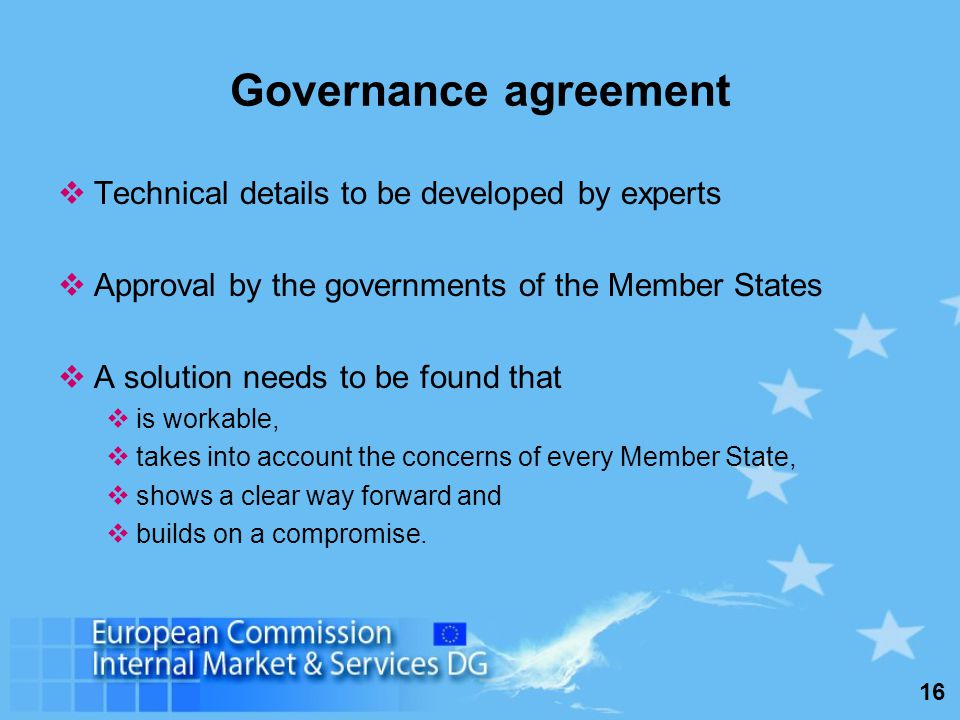 16 Governance agreement Technical details to be developed by experts Approval by the governments of the Member States A solution needs to be found that is workable, takes into account the concerns of every Member State, shows a clear way forward and builds on a compromise.