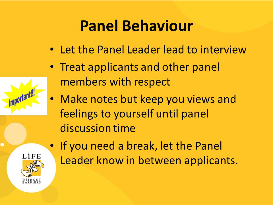 Panel Behaviour Let the Panel Leader lead to interview Treat applicants and other panel members with respect Make notes but keep you views and feelings to yourself until panel discussion time If you need a break, let the Panel Leader know in between applicants.