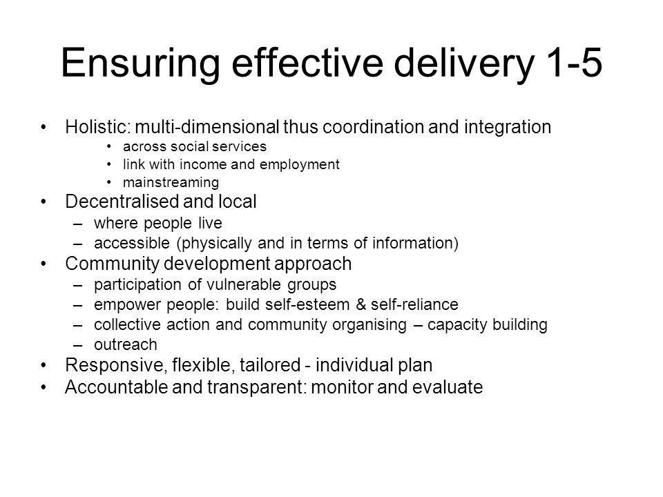 Ensuring effective delivery 1-5 Holistic: multi-dimensional thus coordination and integration across social services link with income and employment mainstreaming Decentralised and local –where people live –accessible (physically and in terms of information) Community development approach –participation of vulnerable groups –empower people: build self-esteem & self-reliance –collective action and community organising – capacity building –outreach Responsive, flexible, tailored - individual plan Accountable and transparent: monitor and evaluate