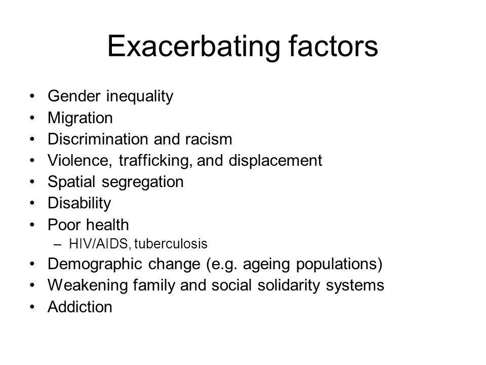 Exacerbating factors Gender inequality Migration Discrimination and racism Violence, trafficking, and displacement Spatial segregation Disability Poor health –HIV/AIDS, tuberculosis Demographic change (e.g.