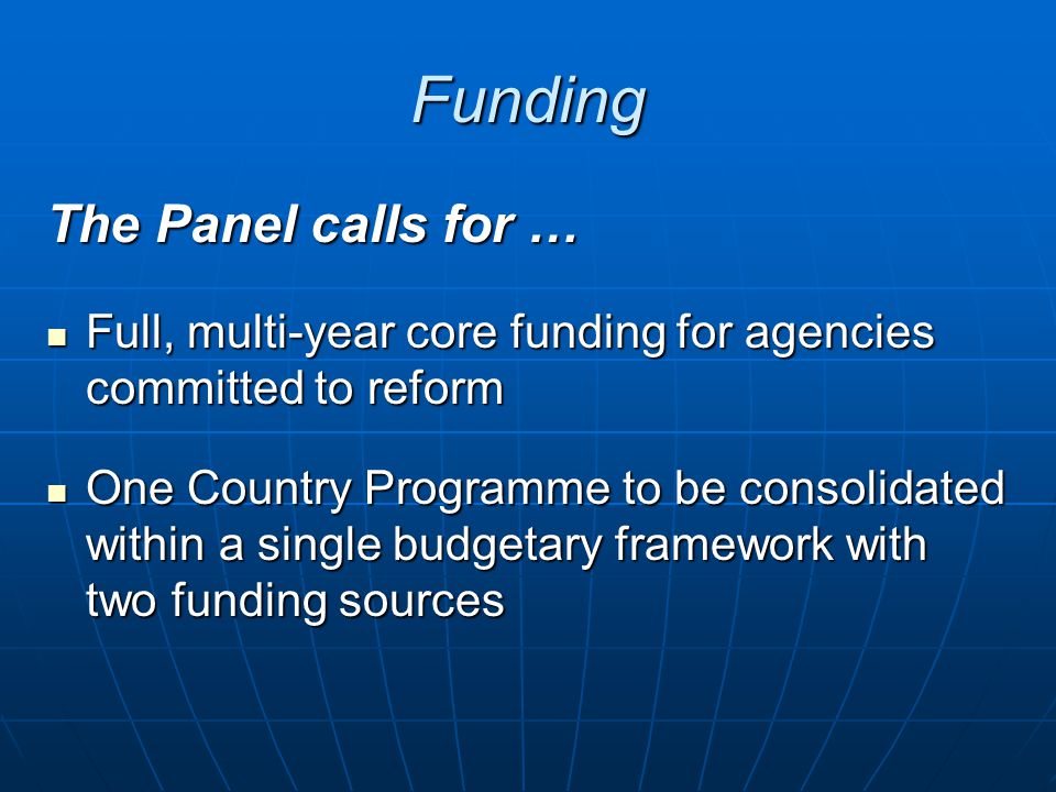 Funding The Panel calls for … Full, multi-year core funding for agencies committed to reform Full, multi-year core funding for agencies committed to reform One Country Programme to be consolidated within a single budgetary framework with two funding sources One Country Programme to be consolidated within a single budgetary framework with two funding sources
