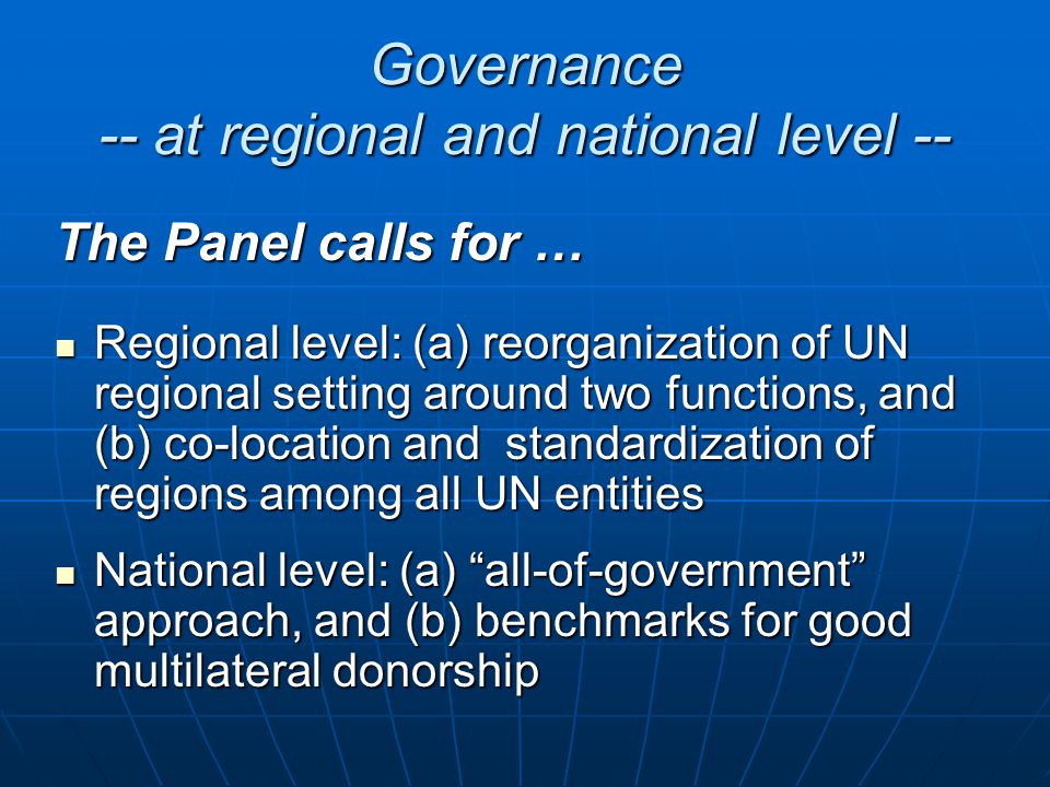 Governance -- at regional and national level -- The Panel calls for … Regional level: (a) reorganization of UN regional setting around two functions, and (b) co-location and standardization of regions among all UN entities Regional level: (a) reorganization of UN regional setting around two functions, and (b) co-location and standardization of regions among all UN entities National level: (a) all-of-government approach, and (b) benchmarks for good multilateral donorship National level: (a) all-of-government approach, and (b) benchmarks for good multilateral donorship