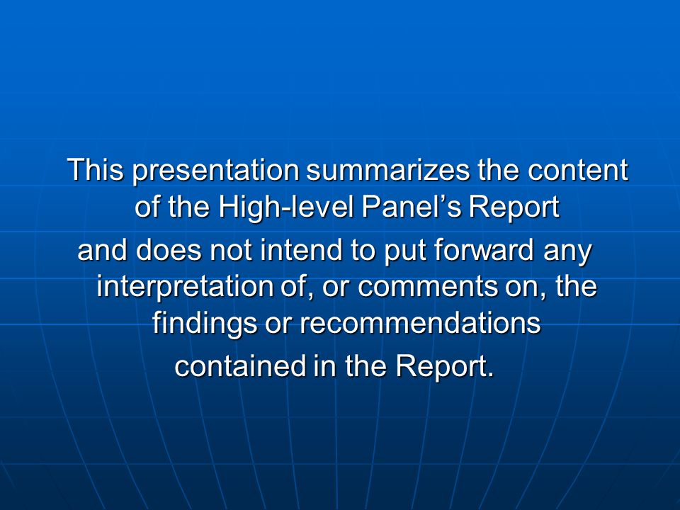 This presentation summarizes the content of the High-level Panels Report and does not intend to put forward any interpretation of, or comments on, the findings or recommendations contained in the Report.