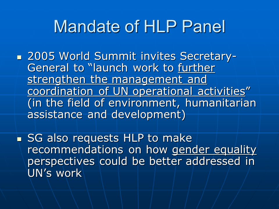 Mandate of HLP Panel 2005 World Summit invites Secretary- General to launch work to further strengthen the management and coordination of UN operational activities (in the field of environment, humanitarian assistance and development) 2005 World Summit invites Secretary- General to launch work to further strengthen the management and coordination of UN operational activities (in the field of environment, humanitarian assistance and development) SG also requests HLP to make recommendations on how gender equality perspectives could be better addressed in UNs work SG also requests HLP to make recommendations on how gender equality perspectives could be better addressed in UNs work