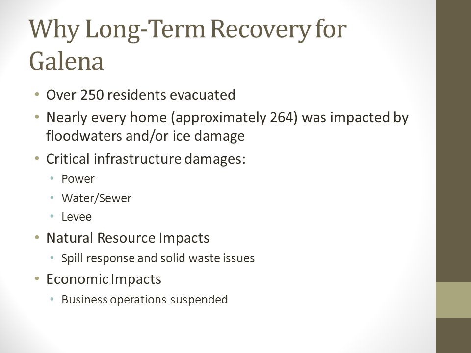 Why Long-Term Recovery for Galena Over 250 residents evacuated Nearly every home (approximately 264) was impacted by floodwaters and/or ice damage Critical infrastructure damages: Power Water/Sewer Levee Natural Resource Impacts Spill response and solid waste issues Economic Impacts Business operations suspended