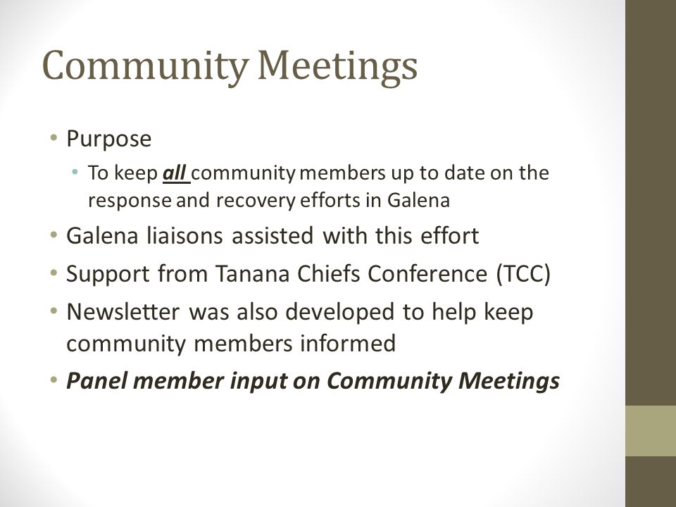 Community Meetings Purpose To keep all community members up to date on the response and recovery efforts in Galena Galena liaisons assisted with this effort Support from Tanana Chiefs Conference (TCC) Newsletter was also developed to help keep community members informed Panel member input on Community Meetings