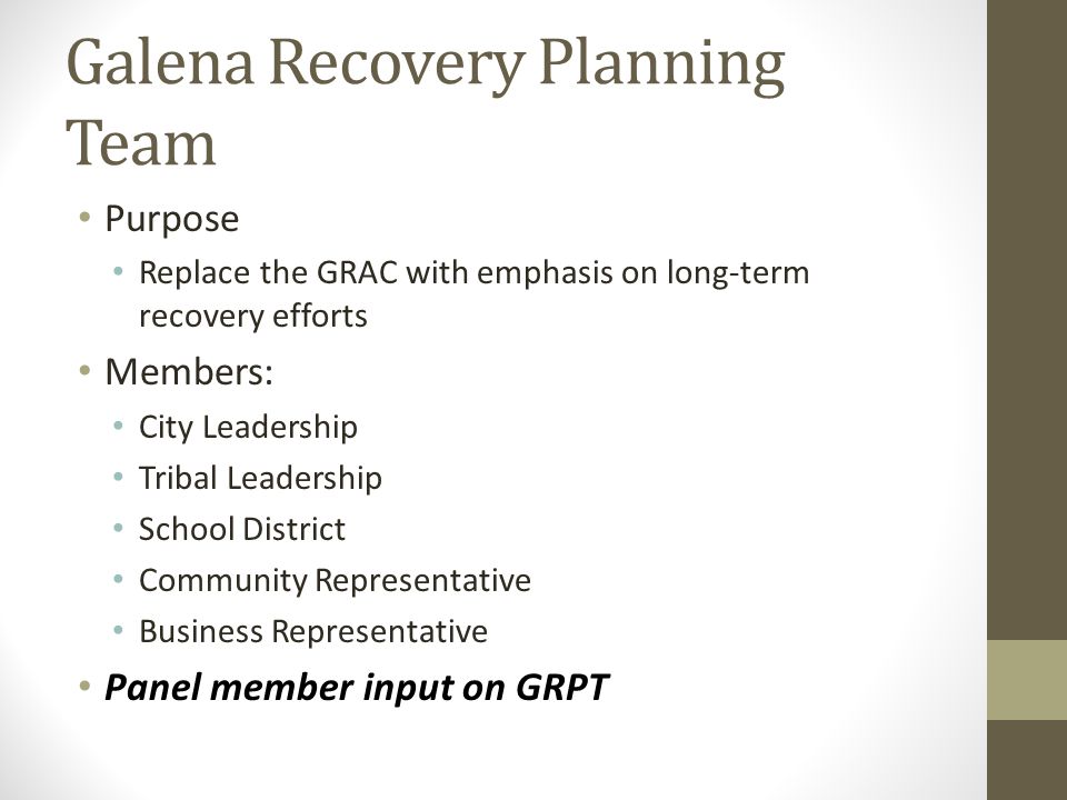 Galena Recovery Planning Team Purpose Replace the GRAC with emphasis on long-term recovery efforts Members: City Leadership Tribal Leadership School District Community Representative Business Representative Panel member input on GRPT