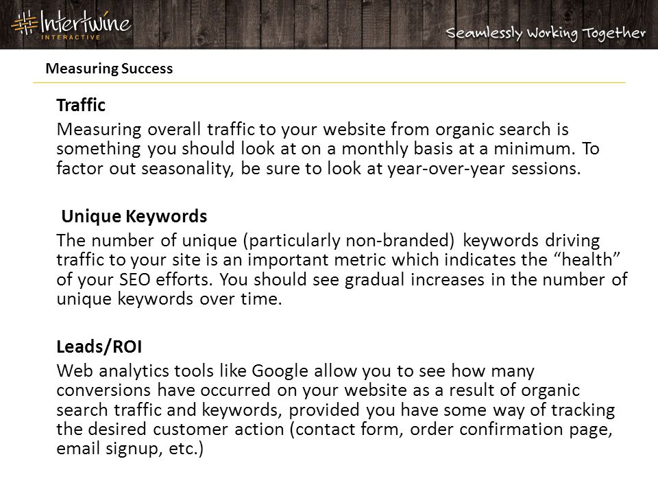 Traffic Measuring overall traffic to your website from organic search is something you should look at on a monthly basis at a minimum.
