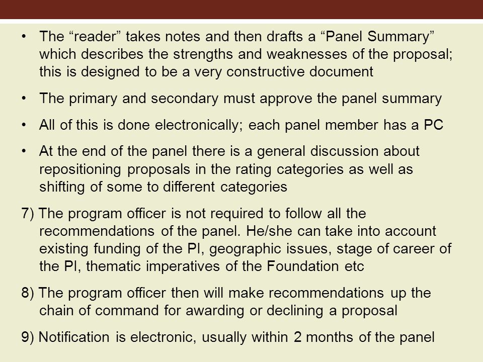 The reader takes notes and then drafts a Panel Summary which describes the strengths and weaknesses of the proposal; this is designed to be a very constructive document The primary and secondary must approve the panel summary All of this is done electronically; each panel member has a PC At the end of the panel there is a general discussion about repositioning proposals in the rating categories as well as shifting of some to different categories 7) The program officer is not required to follow all the recommendations of the panel.
