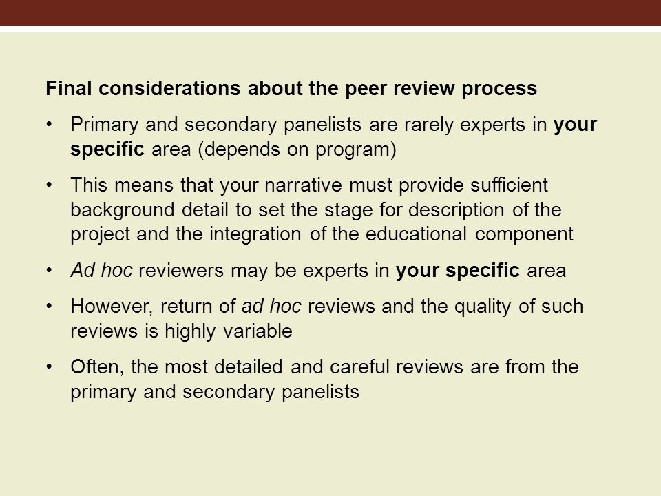 Final considerations about the peer review process Primary and secondary panelists are rarely experts in your specific area (depends on program) This means that your narrative must provide sufficient background detail to set the stage for description of the project and the integration of the educational component Ad hoc reviewers may be experts in your specific area However, return of ad hoc reviews and the quality of such reviews is highly variable Often, the most detailed and careful reviews are from the primary and secondary panelists