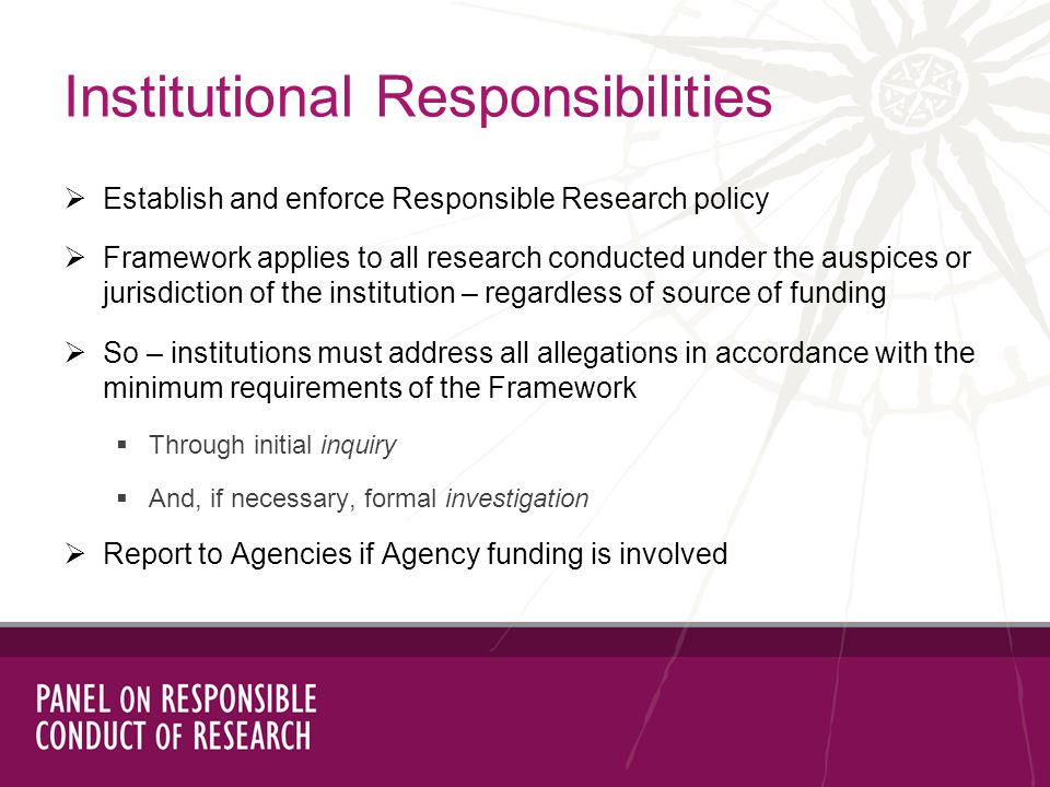 Establish and enforce Responsible Research policy Framework applies to all research conducted under the auspices or jurisdiction of the institution – regardless of source of funding So – institutions must address all allegations in accordance with the minimum requirements of the Framework Through initial inquiry And, if necessary, formal investigation Report to Agencies if Agency funding is involved Institutional Responsibilities