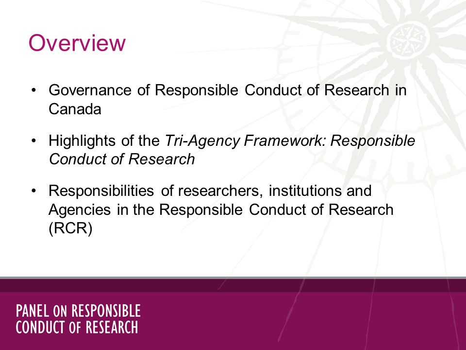 Governance of Responsible Conduct of Research in Canada Highlights of the Tri-Agency Framework: Responsible Conduct of Research Responsibilities of researchers, institutions and Agencies in the Responsible Conduct of Research (RCR) Overview